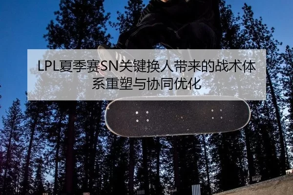 LPL夏季赛SN关键换人带来的战术体系重塑与协同优化